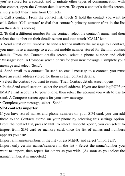  22 you’ve stored for a contact, and to initiate other types of communication with that contact, open the Contact details screen. To open a contact’s details screen, simply select their name from Contacts.  1. Call a contact: From the contact list, touch &amp; hold the contact you want to call. Select ‘Call contact’ to dial that contact’s primary number (first in the list on their details screen).  2. To dial a different number for the contact, select the contact’s name, and then select the number on their details screen and then touch ‘CALL’ icon. 3. Send a text or multimedia: To send a text or multimedia message to a contact, you must have a message to a contact mobile number stored for them in contact details. From the Contact details screen, select a phone number and click ‘Message’ icon, A Compose screen opens for your new message. Complete your message and select ‘Send’.  4. Send email to a contact: To send an email message to a contact, you must have an email address stored for them in their contact details.  • Select the contact you want to email. Their Contact details screen opens.  • In the Send email section, select the email address. If you are fetching POP3 or IMAP email accounts to your phone, then select the account you wish to use to send. A Compose screen opens for your new message.  • Complete your message, select ‘Send’.  SIM contacts importer If you have stored names and phone numbers on your SIM card, you can add these to the Contacts stored on your phone by selecting this settings option. From the contact list, press MENU to select ‘Import/Export’, you can select to import from SIM card or memory card, once the list of names and numbers appears you can:  Import all names/numbers in the list - Press MENU and select ‘Import all’.  Import only certain names/numbers in the list - Select the name/number you want to import, then repeat for others as you wish. (As soon as you select the name/number, it is imported.)  