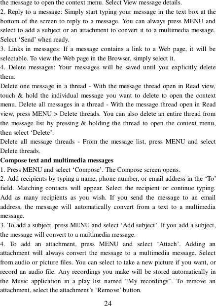  24 the message to open the context menu. Select View message details.  2. Reply to a message: Simply start typing your message in the text box at the bottom of the screen to reply to a message. You can always press MENU and select to add a subject or an attachment to convert it to a multimedia message. Select ‘Send’ when ready.  3. Links in messages: If a message contains a link to a Web page, it will be selectable. To view the Web page in the Browser, simply select it.  4. Delete messages: Your messages will be saved until you explicitly delete them.  Delete one message in a thread - With the message thread open in Read view, touch &amp; hold the individual message you want to delete to open the context menu. Delete all messages in a thread - With the message thread open in Read view, press MENU &gt; Delete threads. You can also delete an entire thread from the message list by pressing &amp; holding the thread to open the context menu, then select ‘Delete’.  Delete all message threads - From the message list, press MENU and select Delete threads.  Compose text and multimedia messages  1. Press MENU and select ‘Compose’. The Compose screen opens.  2. Add recipients by typing a name, phone number, or email address in the ‘To’ field. Matching contacts will appear. Select the recipient or continue typing. Add as many recipients as you wish. If you send the message to an email address, the message will automatically convert from a text to a multimedia message.  3. To add a subject, press MENU and select ‘Add subject’. If you add a subject, the message will convert to a multimedia message.  4. To add an attachment, press MENU and select  ‘Attach’. Adding an attachment will always convert the message to a multimedia message. Select from audio or picture files. You can select to take a new picture if you want, or record an audio file. Any recordings you make will be stored automatically in the Music application in a play list named  “My recordings”. To remove an attachment, select the attachment’s ‘Remove’ button.  