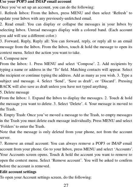  27 Use your POP3 and IMAP email account  Once you’ve set up an account, you can do the following:  1. Refresh Inbox: From the Inbox, press MENU and then select ‘Refresh’ to update your Inbox with any previously-unfetched email.  2. Read email: You can display or collapse the messages in your Inbox by selecting Inbox. Unread messages display with a colored band. (Each account you add will use a different color.)  3. Forward, Reply, Reply all: You can forward, reply, or reply all to an email message from the Inbox. From the Inbox, touch &amp; hold the message to open its context menu. Select the action you want to take.  4. Compose new From the Inbox: 1. Press MENU and select ‘Compose’. 2. Add recipients by typing a name or address in the ‘To’ field. Matching contacts will appear. Select the recipient or continue typing the address. Add as many as you wish. 3. Type a subject and message. 4. Select ‘Send’,  ‘Save as draft’, or  ‘Discard’. Pressing BACK will also save as draft unless you have not typed anything.  5. Delete message From the Inbox: 1. Expand the Inbox to display the messages. 2. Touch &amp; hold the message you want to delete. 3. Select ‘Delete’. 4. Your message is moved to the Trash.  6. Empty Trash: Once you’ve moved a message to the Trash, to empty messages in the Trash you must delete each message individually. Press MENU and select ‘Folders’ to enter the Trash.  Note that the message is only deleted from your phone, not from the account server.  7. Remove an email account: You can always remove a POP3 or IMAP email account from your phone. Go to your Inbox, press MENU and select ‘Accounts’. Your Accounts screen opens. Touch &amp; hold the account you want to remove to open the context menu. Select ‘Remove account’. You will be asked to confirm before the account is removed. Edit account settings  To open your Account settings screen, do the following:  