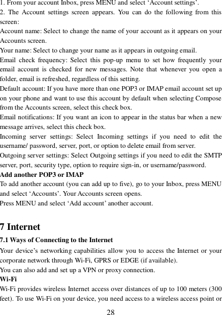  28 1. From your account Inbox, press MENU and select ‘Account settings’.  2. The Account settings screen appears. You can do the following from this screen:  Account name: Select to change the name of your account as it appears on your Accounts screen.  Your name: Select to change your name as it appears in outgoing email.  Email check frequency: Select this pop-up menu to set how frequently your email account is checked for new messages. Note that whenever you open a folder, email is refreshed, regardless of this setting.  Default account: If you have more than one POP3 or IMAP email account set up on your phone and want to use this account by default when selecting Compose from the Accounts screen, select this check box.  Email notifications: If you want an icon to appear in the status bar when a new message arrives, select this check box.  Incoming server settings: Select Incoming settings if you need to edit the username/ password, server, port, or option to delete email from server.  Outgoing server settings: Select Outgoing settings if you need to edit the SMTP server, port, security type, option to require sign-in, or username/password.  Add another POP3 or IMAP  To add another account (you can add up to five), go to your Inbox, press MENU and select ‘Accounts’. Your Accounts screen opens. Press MENU and select ‘Add account’ another account.   7 Internet  7.1 Ways of Connecting to the Internet  Your device’s networking capabilities allow you to access the Internet or your corporate network through Wi-Fi, GPRS or EDGE (if available).   You can also add and set up a VPN or proxy connection. Wi-Fi Wi-Fi provides wireless Internet access over distances of up to 100 meters (300 feet). To use Wi-Fi on your device, you need access to a wireless access point or 