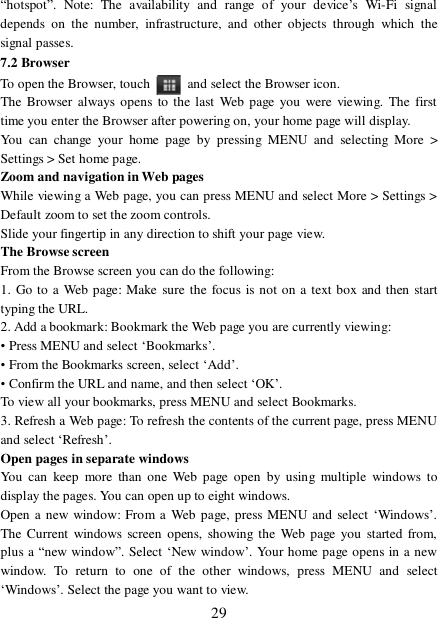  29 “hotspot”. Note: The availability and range of your device’s Wi-Fi signal depends on the number, infrastructure, and other objects through which the signal passes. 7.2 Browser To open the Browser, touch   and select the Browser icon.  The Browser always opens to the last Web page you were viewing. The first time you enter the Browser after powering on, your home page will display.  You can change your home page by pressing MENU and selecting More &gt; Settings &gt; Set home page.  Zoom and navigation in Web pages  While viewing a Web page, you can press MENU and select More &gt; Settings &gt; Default zoom to set the zoom controls.  Slide your fingertip in any direction to shift your page view.  The Browse screen  From the Browse screen you can do the following:  1. Go to a Web page: Make sure the focus is not on a text box and then start typing the URL.  2. Add a bookmark: Bookmark the Web page you are currently viewing:  • Press MENU and select ‘Bookmarks’.  • From the Bookmarks screen, select ‘Add’.  • Confirm the URL and name, and then select ‘OK’. To view all your bookmarks, press MENU and select Bookmarks.  3. Refresh a Web page: To refresh the contents of the current page, press MENU and select ‘Refresh’. Open pages in separate windows  You can keep more than one Web page open by using multiple windows to display the pages. You can open up to eight windows.  Open a new window: From a Web page, press MENU and select ‘Windows’. The Current windows screen opens, showing the Web page you started from, plus a “new window”. Select ‘New window’. Your home page opens in a new window. To return to one of the other windows, press MENU and select ‘Windows’. Select the page you want to view.  