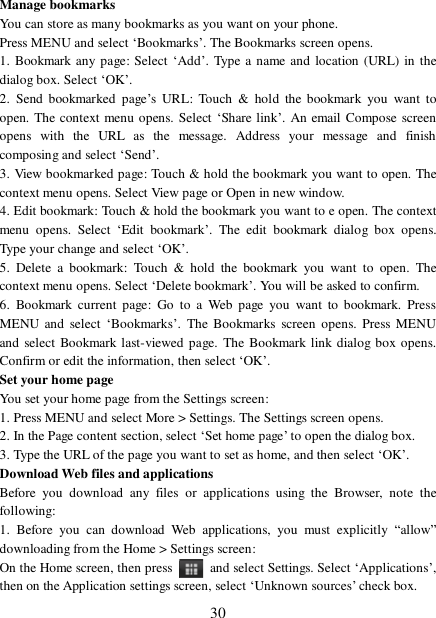  30 Manage bookmarks  You can store as many bookmarks as you want on your phone.  Press MENU and select ‘Bookmarks’. The Bookmarks screen opens. 1. Bookmark any page: Select ‘Add’. Type a name and location (URL) in the dialog box. Select ‘OK’.  2. Send bookmarked page’s URL: Touch &amp; hold the bookmark you want to open. The context menu opens. Select ‘Share link’. An email Compose screen opens with the URL as the message. Address your message and finish composing and select ‘Send’. 3. View bookmarked page: Touch &amp; hold the bookmark you want to open. The context menu opens. Select View page or Open in new window. 4. Edit bookmark: Touch &amp; hold the bookmark you want to e open. The context menu opens. Select  ‘Edit bookmark’. The edit bookmark dialog box opens. Type your change and select ‘OK’.  5. Delete a bookmark: Touch &amp; hold the bookmark you want to open. The context menu opens. Select ‘Delete bookmark’. You will be asked to confirm. 6. Bookmark current page: Go to a Web page you want to bookmark. Press MENU and select ‘Bookmarks’. The Bookmarks screen opens. Press MENU and select Bookmark last-viewed page. The Bookmark link dialog box opens. Confirm or edit the information, then select ‘OK’. Set your home page  You set your home page from the Settings screen:  1. Press MENU and select More &gt; Settings. The Settings screen opens.  2. In the Page content section, select ‘Set home page’ to open the dialog box.  3. Type the URL of the page you want to set as home, and then select ‘OK’. Download Web files and applications  Before you download any files or applications using the Browser, note the following:  1. Before you can download Web applications, you must explicitly  “allow” downloading from the Home &gt; Settings screen:  On the Home screen, then press   and select Settings. Select ‘Applications’, then on the Application settings screen, select ‘Unknown sources’ check box.  