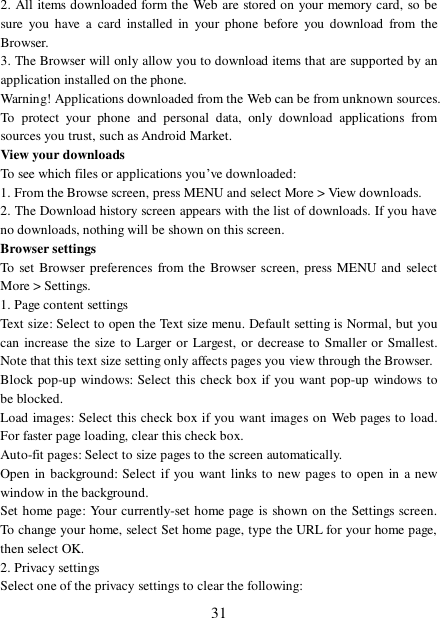  31 2. All items downloaded form the Web are stored on your memory card, so be sure you have a card installed in your phone before you download from the Browser.  3. The Browser will only allow you to download items that are supported by an application installed on the phone.  Warning! Applications downloaded from the Web can be from unknown sources. To protect your phone and personal data, only download applications from sources you trust, such as Android Market.  View your downloads  To see which files or applications you’ve downloaded:  1. From the Browse screen, press MENU and select More &gt; View downloads.  2. The Download history screen appears with the list of downloads. If you have no downloads, nothing will be shown on this screen.  Browser settings  To set Browser preferences from the Browser screen, press MENU and select More &gt; Settings.  1. Page content settings  Text size: Select to open the Text size menu. Default setting is Normal, but you can increase the size to Larger or Largest, or decrease to Smaller or Smallest. Note that this text size setting only affects pages you view through the Browser.  Block pop-up windows: Select this check box if you want pop-up windows to be blocked.  Load images: Select this check box if you want images on Web pages to load. For faster page loading, clear this check box.  Auto-fit pages: Select to size pages to the screen automatically.  Open in background: Select if you want links to new pages to open in a new window in the background.  Set home page: Your currently-set home page is shown on the Settings screen. To change your home, select Set home page, type the URL for your home page, then select OK.  2. Privacy settings  Select one of the privacy settings to clear the following:  