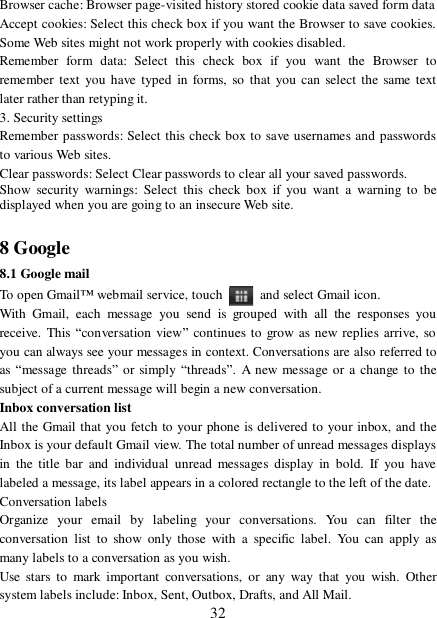  32 Browser cache: Browser page-visited history stored cookie data saved form data  Accept cookies: Select this check box if you want the Browser to save cookies. Some Web sites might not work properly with cookies disabled.  Remember form data: Select this check box if you want the Browser to remember text you have typed in forms, so that you can select the same text later rather than retyping it.  3. Security settings  Remember passwords: Select this check box to save usernames and passwords to various Web sites.  Clear passwords: Select Clear passwords to clear all your saved passwords.  Show security warnings: Select this check box if you want a warning to be displayed when you are going to an insecure Web site.   8 Google 8.1 Google mail To open Gmail™ webmail service, touch   and select Gmail icon.  With Gmail, each message you send is grouped with all the responses you receive. This “conversation view” continues to grow as new replies arrive, so you can always see your messages in context. Conversations are also referred to as “message threads” or simply “threads”. A new message or a change to the subject of a current message will begin a new conversation.  Inbox conversation list  All the Gmail that you fetch to your phone is delivered to your inbox, and the Inbox is your default Gmail view. The total number of unread messages displays in the title bar and individual unread messages display in bold. If you have labeled a message, its label appears in a colored rectangle to the left of the date.  Conversation labels  Organize your email by labeling your conversations. You can filter the conversation list to show only those with a specific label. You can apply as many labels to a conversation as you wish.  Use stars to mark important conversations, or any way that you wish. Other system labels include: Inbox, Sent, Outbox, Drafts, and All Mail.  