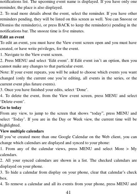  41 notifications list. The upcoming event name is displayed. If you have only one reminder, the place is also displayed.  2. To read more details about the event, select the reminder. If you have other reminders pending, they will be listed on this screen as well. You can Snooze or Dismiss the reminder(s), or press BACK to keep the reminder(s) pending in the notifications bar. The snooze time is five minutes.  Edit an event  To edit an event, you must have the View event screen open and you must have created, or have write privileges, for the event.  1. Navigate to the View event screen. 2. Press MENU and select ‘Edit event’. If Edit event isn’t an option, then you cannot make any changes to that particular event.  Note: If your event repeats, you will be asked to choose which events you want changed (only the current one you’re editing, all events in the series, or the current event plus future events).  3. Once you have finished your edits, select ‘Done’.  4. To delete the event, from the View event screen, press MENU and select ‘Delete event’. Go to today  From any view, to jump to the screen that shows  “today”, press MENU and select ‘Today’. If you are in the Day or Week view, the current time will be highlighted.  View multiple calendars  If you’ve created more than one Google Calendar on the Web client, you can change which calendars are displayed and synced to your phone:  1. From any of the calendar views, press MENU and select More &gt; My calendars.  2. All your synced calendars are shown in a list. The checked calendars are displayed on your phone.  3. To hide a calendar from display on your phone, clear that calendar’s check box.  4. To remove a calendar and all its events from your phone, press MENU and 