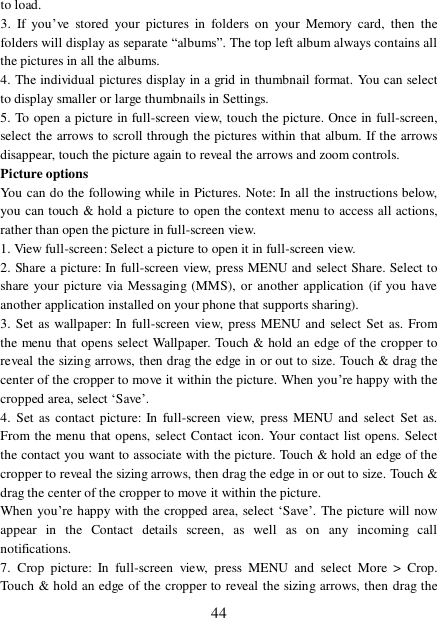  44 to load.  3. If you’ve stored your pictures in folders on your Memory card, then the folders will display as separate “albums”. The top left album always contains all the pictures in all the albums.  4. The individual pictures display in a grid in thumbnail format. You can select to display smaller or large thumbnails in Settings.  5. To open a picture in full-screen view, touch the picture. Once in full-screen, select the arrows to scroll through the pictures within that album. If the arrows disappear, touch the picture again to reveal the arrows and zoom controls. Picture options  You can do the following while in Pictures. Note: In all the instructions below, you can touch &amp; hold a picture to open the context menu to access all actions, rather than open the picture in full-screen view. 1. View full-screen: Select a picture to open it in full-screen view.  2. Share a picture: In full-screen view, press MENU and select Share. Select to share your picture via Messaging (MMS), or another application (if you have another application installed on your phone that supports sharing).  3. Set as wallpaper: In full-screen view, press MENU and select Set as. From the menu that opens select Wallpaper. Touch &amp; hold an edge of the cropper to reveal the sizing arrows, then drag the edge in or out to size. Touch &amp; drag the center of the cropper to move it within the picture. When you’re happy with the cropped area, select ‘Save’.  4. Set as contact picture: In full-screen view, press MENU and select Set as. From the menu that opens, select Contact icon. Your contact list opens. Select the contact you want to associate with the picture. Touch &amp; hold an edge of the cropper to reveal the sizing arrows, then drag the edge in or out to size. Touch &amp; drag the center of the cropper to move it within the picture.  When you’re happy with the cropped area, select ‘Save’. The picture will now appear in the Contact details screen, as well as on any incoming call notifications.  7. Crop picture: In full-screen view, press MENU and select More &gt; Crop. Touch &amp; hold an edge of the cropper to reveal the sizing arrows, then drag the 