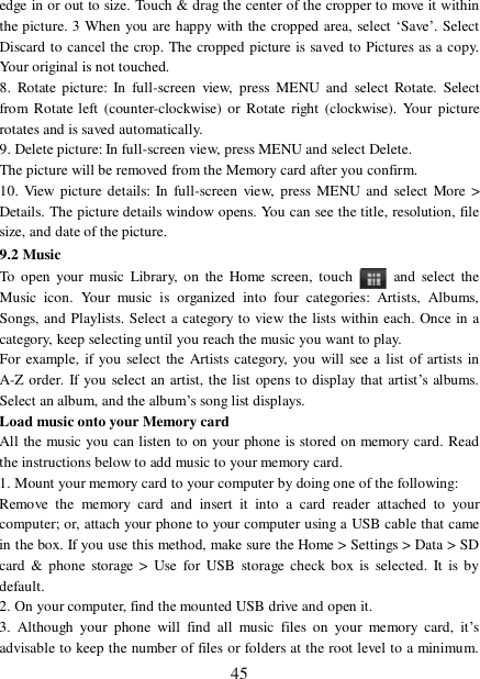  45 edge in or out to size. Touch &amp; drag the center of the cropper to move it within the picture. 3 When you are happy with the cropped area, select ‘Save’. Select Discard to cancel the crop. The cropped picture is saved to Pictures as a copy. Your original is not touched.  8. Rotate picture: In full-screen view, press MENU and select Rotate. Select from Rotate left (counter-clockwise) or Rotate right (clockwise). Your picture rotates and is saved automatically.  9. Delete picture: In full-screen view, press MENU and select Delete.   The picture will be removed from the Memory card after you confirm.  10. View picture details: In full-screen view, press MENU and select More &gt; Details. The picture details window opens. You can see the title, resolution, file size, and date of the picture.  9.2 Music To open your music Library, on the Home screen, touch   and select the Music icon. Your music is organized into four categories: Artists, Albums, Songs, and Playlists. Select a category to view the lists within each. Once in a category, keep selecting until you reach the music you want to play.  For example, if you select the Artists category, you will see a list of artists in A-Z order. If you select an artist, the list opens to display that artist’s albums. Select an album, and the album’s song list displays.  Load music onto your Memory card All the music you can listen to on your phone is stored on memory card. Read the instructions below to add music to your memory card.  1. Mount your memory card to your computer by doing one of the following:  Remove the memory card and insert it into a card reader attached to your computer; or, attach your phone to your computer using a USB cable that came in the box. If you use this method, make sure the Home &gt; Settings &gt; Data &gt; SD card &amp; phone storage &gt; Use for USB storage check box is selected. It is by default.  2. On your computer, find the mounted USB drive and open it.  3. Although your phone will find all music files on your memory card, it’s advisable to keep the number of files or folders at the root level to a minimum. 