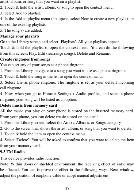  47 artist, album, or song that you want on a playlist.  2. Touch &amp; hold the artist, album, or song to open the context menu.  3. Select Add to playlist.  4. In the Add to playlist menu that opens, select New to create a new playlist, or one of the existing playlists.  5. The song(s) are added.   Manage your playlists  Go to the Library screen and select ‘Playlists’. All your playlists appear.  Touch &amp; hold the playlist to open the context menu. You can do the following from this screen: Play, Edit (rearrange songs), Delete and Rename. Create ringtones from songs  You can set any of your songs as a phone ringtone:  1. From the Library, navigate to a song you want to use as a phone ringtone.  2. Touch &amp; hold the song in the list to open the context menu.  3. Select Use as phone ringtone. The ringtone is set as your default incoming call ringtone.  4. Now, when you go to Home &gt; Settings &gt; Audio profiles, and select a phone ringtone, your song will be listed as an option. Delete music from memory card  All the music you play on your phone is stored on the inserted memory card. From your phone, you can delete music stored on the card:  1. From the Library screen, select the Artists, Albums, or Songs category.  2. Go to the screen that shows the artist, album, or song that you want to delete.  3. Touch &amp; hold the item to open the context menu.  4. Select ‘Delete’. You will be asked to confirm that you want to delete the item from your memory card. 9.3 FM Radio This device provides radio function.  Note: Within doors or shielded environment, the receiving effect of radio may be affected. You can improve the effect in the following ways: Near window, adjust the position of earphone cable or adopt manual adjustment.  