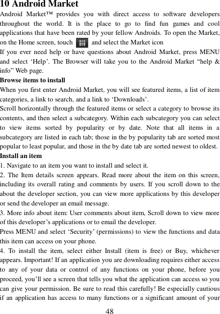  48 10 Android Market Android Market™ provides you with direct access to software developers throughout the world. It is the place to go to find fun games and cool applications that have been rated by your fellow Androids. To open the Market, on the Home screen, touch   and select the Market icon  If you ever need help or have questions about Android Market, press MENU and select ‘Help’. The Browser will take you to the Android Market “help &amp; info” Web page.  Browse items to install  When you first enter Android Market, you will see featured items, a list of item categories, a link to search, and a link to ‘Downloads’.  Scroll horizontally through the featured items or select a category to browse its contents, and then select a subcategory. Within each subcategory you can select to view items sorted by popularity or by date. Note that all items in a subcategory are listed in each tab; those in the by popularity tab are sorted most popular to least popular, and those in the by date tab are sorted newest to oldest.  Install an item  1. Navigate to an item you want to install and select it.  2. The Item details screen appears. Read more about the item on this screen, including its overall rating and comments by users. If you scroll down to the about the developer section, you can view more applications by this developer or send the developer an email message.  3. More info about item: User comments about item, Scroll down to view more of this developer’s applications or to email the developer.  Press MENU and select ‘Security’ (permissions) to view the functions and data this item can access on your phone.  4. To install the item, select either Install (item is free) or Buy, whichever appears. Important! If an application you are downloading requires either access to any of your data or control of any functions on your phone, before you proceed, you’ll see a screen that tells you what the application can access so you can give your permission. Be sure to read this carefully! Be especially cautious if an application has access to many functions or a significant amount of your 