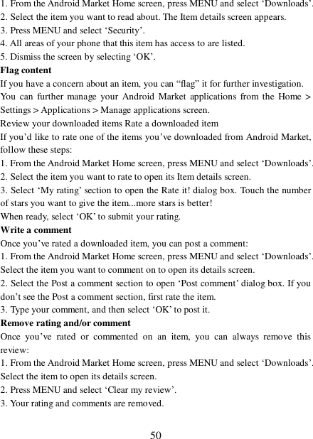  50 1. From the Android Market Home screen, press MENU and select ‘Downloads’. 2. Select the item you want to read about. The Item details screen appears.  3. Press MENU and select ‘Security’. 4. All areas of your phone that this item has access to are listed.  5. Dismiss the screen by selecting ‘OK’.  Flag content If you have a concern about an item, you can “flag” it for further investigation.  You can further manage your Android Market applications from the Home &gt; Settings &gt; Applications &gt; Manage applications screen.  Review your downloaded items Rate a downloaded item  If you’d like to rate one of the items you’ve downloaded from Android Market, follow these steps:  1. From the Android Market Home screen, press MENU and select ‘Downloads’. 2. Select the item you want to rate to open its Item details screen.  3. Select ‘My rating’ section to open the Rate it! dialog box. Touch the number of stars you want to give the item...more stars is better! When ready, select ‘OK’ to submit your rating.  Write a comment  Once you’ve rated a downloaded item, you can post a comment:  1. From the Android Market Home screen, press MENU and select ‘Downloads’. Select the item you want to comment on to open its details screen.  2. Select the Post a comment section to open ‘Post comment’ dialog box. If you don’t see the Post a comment section, first rate the item.  3. Type your comment, and then select ‘OK’ to post it. Remove rating and/or comment  Once you’ve rated or commented on an item, you can always remove this review: 1. From the Android Market Home screen, press MENU and select ‘Downloads’. Select the item to open its details screen. 2. Press MENU and select ‘Clear my review’. 3. Your rating and comments are removed.  