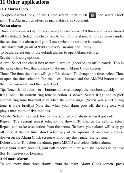  51 11 Other applications 11.1 Alarm Clock To open Alarm Clock, on the Home screen, then touch   and select Clock icon. The Alarm clock offers as many alarms as you want.  Set an alarm  Three alarms are set up for you, ready to customize. All three alarms are turned off by default. Select the check box to turn on the alarm. If no day shows under the set time, the alarm will go off once when the set time is reached. This alarm will go off at 9:00 am every Tuesday and Friday.  To begin, select one of the default alarms to open Alarm settings.  Set the following options:  Alarm: Select the check box to turn alarm on (checked) or off (cleared). This is the same check box that appears on the main Alarm Clock screen. Time: The time the alarm will go off is shown. To change this time, select Time to open the time selector. Tap the + or – buttons and the AM/PM button to set the time you want, and then select Set.  Tip: Touch &amp; hold the + or – buttons to move through the numbers quickly. Ring tone: The current ring tone selection is shown. Select Ring tone to pick another ring tone that will play when the alarm rings. (When you select a ring tone, it plays briefly.) Note that when your alarm goes off, the ring tone will play a maximum of five minutes.  Vibrate: Select this check box to have your phone vibrate when it goes off. Repeat: The current repeat selection is shown. To change the setting, select Repeat and make a selection from the menu. To have your alarm will only go off once at the set time, don’t select any of the options. A one-time alarm is shown on the Alarm Clock screen without any days under the set time. Delete alarm: To delete the alarm, press MENU and select Delete alarm. Once your alarm goes off, you will receive an alert with the options to Snooze (for 10 minutes) or Dismiss.  Add more alarms  To add more than three alarms, from the main Alarm Clock screen, press 