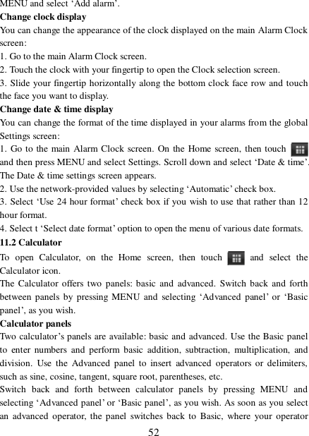  52 MENU and select ‘Add alarm’.  Change clock display  You can change the appearance of the clock displayed on the main Alarm Clock screen: 1. Go to the main Alarm Clock screen. 2. Touch the clock with your fingertip to open the Clock selection screen. 3. Slide your fingertip horizontally along the bottom clock face row and touch the face you want to display.  Change date &amp; time display  You can change the format of the time displayed in your alarms from the global Settings screen: 1. Go to the main Alarm Clock screen. On the Home screen, then touch   and then press MENU and select Settings. Scroll down and select ‘Date &amp; time’. The Date &amp; time settings screen appears.  2. Use the network-provided values by selecting ‘Automatic’ check box.  3. Select ‘Use 24 hour format’ check box if you wish to use that rather than 12 hour format.  4. Select t ‘Select date format’ option to open the menu of various date formats.  11.2 Calculator To open Calculator, on the Home screen, then touch   and select the Calculator icon.  The Calculator offers two panels: basic and advanced. Switch back and forth between panels by pressing MENU and selecting  ‘Advanced panel’ or  ‘Basic panel’, as you wish.  Calculator panels  Two calculator’s panels are available: basic and advanced. Use the Basic panel to enter numbers and perform basic addition, subtraction, multiplication, and division. Use the Advanced panel to insert advanced operators or delimiters, such as sine, cosine, tangent, square root, parentheses, etc.  Switch back and forth between calculator panels by pressing MENU and selecting ‘Advanced panel’ or ‘Basic panel’, as you wish. As soon as you select an advanced operator, the panel switches back to Basic, where your operator 