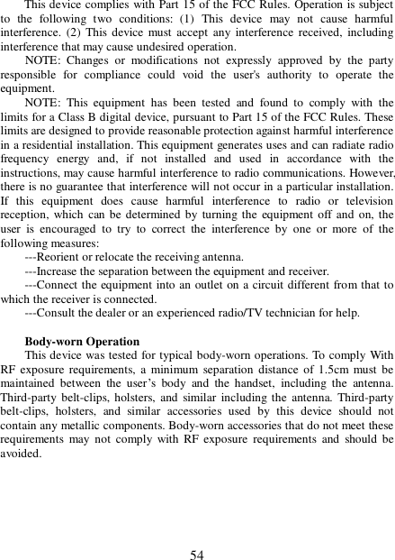  54 This device complies with Part 15 of the FCC Rules. Operation is subject to the following two conditions: (1) This device may not cause harmful interference. (2) This device must accept any interference received, including interference that may cause undesired operation.       NOTE: Changes or modifications not expressly approved by the party responsible for compliance could void the user&apos;s authority to operate the equipment.  NOTE: This equipment has been tested and found to comply with the limits for a Class B digital device, pursuant to Part 15 of the FCC Rules. These limits are designed to provide reasonable protection against harmful interference in a residential installation. This equipment generates uses and can radiate radio frequency energy and, if not installed and used in accordance with the instructions, may cause harmful interference to radio communications. However, there is no guarantee that interference will not occur in a particular installation. If this equipment does cause harmful interference to radio or television reception, which can be determined by turning the equipment off and on, the user is encouraged to try to correct the interference by one or more of the following measures:  ---Reorient or relocate the receiving antenna.  ---Increase the separation between the equipment and receiver.    ---Connect the equipment into an outlet on a circuit different from that to which the receiver is connected.   ---Consult the dealer or an experienced radio/TV technician for help.  Body-worn Operation   This device was tested for typical body-worn operations. To comply With RF exposure requirements, a minimum separation distance of 1.5cm must be maintained between the user’s body and the handset, including the antenna. Third-party belt-clips, holsters, and similar including the antenna. Third-party belt-clips, holsters, and similar accessories used by this device should not contain any metallic components. Body-worn accessories that do not meet these requirements may not comply with RF exposure requirements and should be avoided.         