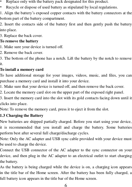  6• Replace only with the battery pack designated for this product. • Recycle or dispose of used battery as stipulated by local regulations.   1. Align the battery’s exposed copper contacts with the battery connectors at the bottom part of the battery compartment.   2. Insert the contacts side of the battery first and then gently push the battery into place.  3. Replace the back cover. To remove the battery  1. Make sure your device is turned off. 2. Remove the back cover. 3. The bottom of the phone has a notch. Lift the battery by the notch to remove it.   To install a memory card To have additional storage for your images, videos, music, and files, you can purchase a memory card and install it into your device. 1. Make sure that your device is turned off, and then remove the back cover. 2. Locate the memory card slot on the upper part of the exposed right panel. 3. Insert the memory card into the slot with its gold contacts facing down until it clicks into place.   Note: To remove the memory card, press it to eject it from the slot. 1.3 Charging the Battery New batteries are shipped partially charged. Before you start using your device, it is recommended that you install and charge the battery. Some batteries perform best after several full charge/discharge cycles.   Note: Only the AC adapter and USB sync cable provided with your device must be used to charge the device.  Connect the USB connector of the AC adapter to the sync connector on your device, and then plug in the AC adapter to an electrical outlet to start charging the battery.   As the battery is being charged while the device is on, a charging icon appears in the title bar of the Home screen. After the battery has been fully charged, a full battery icon appears in the title bar of the Home screen.   