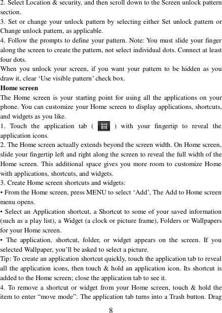  82. Select Location &amp; security, and then scroll down to the Screen unlock pattern section. 3. Set or change your unlock pattern by selecting either Set unlock pattern or Change unlock pattern, as applicable. 4. Follow the prompts to define your pattern. Note: You must slide your finger along the screen to create the pattern, not select individual dots. Connect at least four dots. When you unlock your screen, if you want your pattern to be hidden as you draw it, clear ‘Use visible pattern’ check box.  Home screen The Home screen is your starting point for using all the applications on your phone. You can customize your Home screen to display applications, shortcuts, and widgets as you like.  1. Touch the application tab (   ) with your fingertip to reveal the application icons.  2. The Home screen actually extends beyond the screen width. On Home screen, slide your fingertip left and right along the screen to reveal the full width of the Home screen. This additional space gives you more room to customize Home with applications, shortcuts, and widgets.  3. Create Home screen shortcuts and widgets:  • From the Home screen, press MENU to select ‘Add’, The Add to Home screen menu opens.  • Select an Application shortcut, a Shortcut to some of your saved information (such as a play list), a Widget (a clock or picture frame), Folders or Wallpapers for your Home screen.  • The application, shortcut, folder, or widget appears on the screen. If you selected Wallpaper, you’ll be asked to select a picture.  Tip: To create an application shortcut quickly, touch the application tab to reveal all the application icons, then touch &amp; hold an application icon. Its shortcut is added to the Home screen; close the application tab to see it.  4. To remove a shortcut or widget from your Home screen, touch &amp; hold the item to enter “move mode”. The application tab turns into a Trash button. Drag 