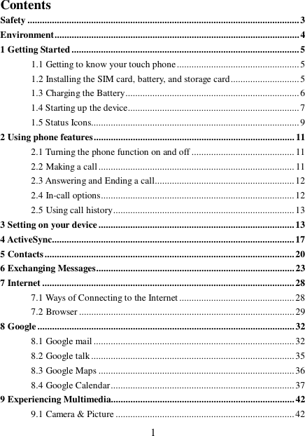  1Contents Safety...............................................................................................................3 Environment....................................................................................................4 1 Getting Started.............................................................................................5 1.1 Getting to know your touch phone..................................................5 1.2 Installing the SIM card, battery, and storage card............................5 1.3 Charging the Battery.......................................................................6 1.4 Starting up the device......................................................................7 1.5 Status Icons.....................................................................................9 2 Using phone features..................................................................................11 2.1 Turning the phone function on and off..........................................11 2.2 Making a call................................................................................11 2.3 Answering and Ending a call.........................................................12 2.4 In-call options...............................................................................12 2.5 Using call history..........................................................................13 3 Setting on your device................................................................................13 4 ActiveSync...................................................................................................17 5 Contacts......................................................................................................20 6 Exchanging Messages.................................................................................23 7 Internet.......................................................................................................28 7.1 Ways of Connecting to the Internet...............................................28 7.2 Browser........................................................................................29 8 Google.........................................................................................................32 8.1 Google mail..................................................................................32 8.2 Google talk...................................................................................35 8.3 Google Maps................................................................................36 8.4 Google Calendar...........................................................................37 9 Experiencing Multimedia...........................................................................42 9.1 Camera &amp; Picture.........................................................................42 
