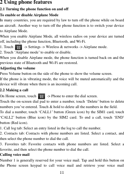  11 2 Using phone features 2.1 Turning the phone function on and off To enable or disable Airplane Mode In many countries, you are required by law to turn off the phone while on board an aircraft. Another way to turn off the phone function is to switch your device to Airplane Mode. When you enable Airplane Mode, all wireless radios on your device are turned off, including the phone function, Bluetooth, and Wi-Fi. 1. Touch   -&gt; Settings -&gt; Wireless &amp; networks -&gt; Airplane mode. 2. Touch ‘Airplane mode’ to enable or disable. When you disable Airplane mode, the phone function is turned back on and the previous state of Bluetooth and Wi-Fi are restored. Adjusting the volume Press Volume button on the side of the phone to show the volume screen.  If the phone is in vibrating mode, the voice will be muted automatically and the device will vibrate when there is an incoming call. 2.2 Making a call On Home screen, touch   -&gt; Phone to enter the dial screen. Touch the on-screen dial pad to enter a number, touch ‘Delete’ button to delete numbers you’ve entered. Touch &amp; hold to delete all the numbers in the field.  To dial a number, touch ‘CALL1’ button (Green icon) by the SIM1 card, touch ‘CALL2’ button (Blue icon) by the SIM2 card. To end a call, touch  ‘END’ button (Red icon).  1. Call log tab: Select an entry listed in the log to call the number.  2. Contacts tab: Contacts with phone numbers are listed. Select a contact, and then select the phone number to dial the call.  3. Favorites tab: Favorite contacts with phone numbers are listed. Select a favorite, and then select the phone number to dial the call.  Calling voice mail  Number 1 is generally reserved for your voice mail. Tap and hold this button on the Phone screen keypad to call voice mail and retrieve your voice mail 