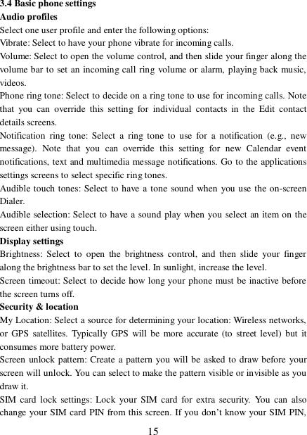  15 3.4 Basic phone settings  Audio profiles Select one user profile and enter the following options: Vibrate: Select to have your phone vibrate for incoming calls.  Volume: Select to open the volume control, and then slide your finger along the volume bar to set an incoming call ring volume or alarm, playing back music, videos.  Phone ring tone: Select to decide on a ring tone to use for incoming calls. Note that you can override this setting for individual contacts in the Edit contact details screens.  Notification ring tone: Select a ring tone to use for a notification (e.g., new message). Note that you can override this setting for new Calendar event notifications, text and multimedia message notifications. Go to the applications settings screens to select specific ring tones.  Audible touch tones: Select to have a tone sound when you use the on-screen Dialer.  Audible selection: Select to have a sound play when you select an item on the screen either using touch. Display settings  Brightness: Select to open the brightness control, and then slide your finger along the brightness bar to set the level. In sunlight, increase the level.  Screen timeout: Select to decide how long your phone must be inactive before the screen turns off.  Security &amp; location My Location: Select a source for determining your location: Wireless networks, or GPS satellites. Typically GPS will be more accurate (to street level) but it consumes more battery power.  Screen unlock pattern: Create a pattern you will be asked to draw before your screen will unlock. You can select to make the pattern visible or invisible as you draw it.  SIM card lock settings: Lock your SIM card for extra security. You can also change your SIM card PIN from this screen. If you don’t know your SIM PIN, 