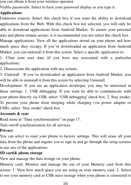  16 you can obtain it from your wireless operator.  Visible passwords: Select to have your password display as you type it.  Applications Unknown sources: Select this check box if you want the ability to download applications from the Web. With this check box not selected, you will only be able to download applications from Android Market. To ensure your personal data and phone remain secure; it is recommended you not select this check box.  Manage applications: View all the applications stored on your phone and how much space they occupy. If you’ve downloaded an application from Android Market, you can uninstall it from this screen. Select a specific application to:  1. Clear your user data (if you have any associated with a particular application).  2. Disassociate the application with any actions.  3. Uninstall - If you’ve downloaded an application from Android Market, you will be able to uninstall it from this screen by selecting Uninstall.  Development: If you are an application developer, you may be interested in these settings: 1. USB debugging: If you want be able to communicate with your phone directly via USB, select ‘USB debugging’ check box. 2. Stay awake: To prevent your phone from sleeping while charging (via power adapter or USB), select ‘Stay awake’ check box.  Accounts &amp; sync  Read more in “Data synchronization” on page 17.  Turn on/off synchronization for all services.  Privacy You can select to reset your phone to factory settings. This will erase all your data from the phone and require you to sign in and go through the setup screens to use any of the applications.  SD card&amp; phone storage View and manage the data storage on your phone. Memory card: Monitor and manage the use of your Memory card from this screen: 1. View how much space you are using on your memory card. 2. Select to use your memory card as USB mass storage when your phone is connected to 