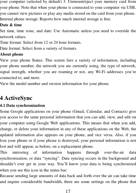  17 your computer (selected by default) 3. Unmount/eject your memory card from your phone. Note that when your phone is connected to your computer via USB, you cannot view pictures or play any media stored on the card from your phone.  Internal phone storage: Reports how much internal storage is free.  Date &amp; time Set time, time zone, and date: Use Automatic unless you need to override the network values.  Time format: Select from 12 or 24 hour formats.  Date format: Select from a variety of formats.  About phone  View your phone Status: This screen lists a variety of information, including your phone number, the network you are currently using, the type of network, signal strength, whether you are roaming or not, any Wi-Fi addresses you’re connected to, and more.  View the model number and version information for your phone.   4 ActiveSync 4.1 Data synchronization  Some Google applications on your phone (Gmail, Calendar, and Contacts) give you access to the same personal information that you can add, view, and edit on your computer using Google Web applications. This means that when you add, change, or delete your information in any of these applications on the Web, the updated information also appears on your phone, and vice versa. Also, if you lose your phone or if your phone is destroyed, your personal information is not lost and will appear, as before, on a replacement phone.  This mirroring of information happens through over-the-air data synchronization, or data “syncing”. Data syncing occurs in the background and shouldn’t ever get in your way. You’ll know your data is being synchronized when you see this icon in the status bar:  Because sending large amounts of data back and forth over the air can take time and require considerable bandwidth, there are some settings on the phone that 