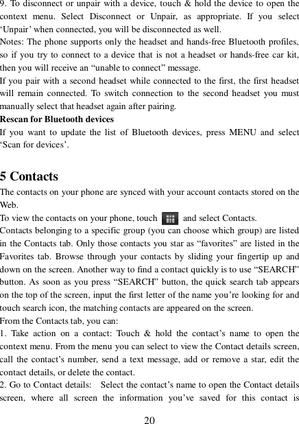  20 9. To disconnect or unpair with a device, touch &amp; hold the device to open the context menu. Select Disconnect or Unpair, as appropriate. If you select ‘Unpair’ when connected, you will be disconnected as well.  Notes: The phone supports only the headset and hands-free Bluetooth profiles, so if you try to connect to a device that is not a headset or hands-free car kit, then you will receive an “unable to connect” message.  If you pair with a second headset while connected to the first, the first headset will remain connected. To switch connection to the second headset you must manually select that headset again after pairing.  Rescan for Bluetooth devices  If you want to update the list of Bluetooth devices, press MENU and select ‘Scan for devices’.   5 Contacts The contacts on your phone are synced with your account contacts stored on the Web.  To view the contacts on your phone, touch   and select Contacts. Contacts belonging to a specific group (you can choose which group) are listed in the Contacts tab. Only those contacts you star as “favorites” are listed in the Favorites tab. Browse through your contacts by sliding your fingertip up and down on the screen. Another way to find a contact quickly is to use “SEARCH” button. As soon as you press “SEARCH” button, the quick search tab appears on the top of the screen, input the first letter of the name you’re looking for and touch search icon, the matching contacts are appeared on the screen. From the Contacts tab, you can:  1. Take action on a contact: Touch &amp; hold the contact’s name to open the context menu. From the menu you can select to view the Contact details screen, call the contact’s number, send a text message, add or remove a star, edit the contact details, or delete the contact.  2. Go to Contact details:  Select the contact’s name to open the Contact details screen, where all screen the information you’ve saved for this contact is 