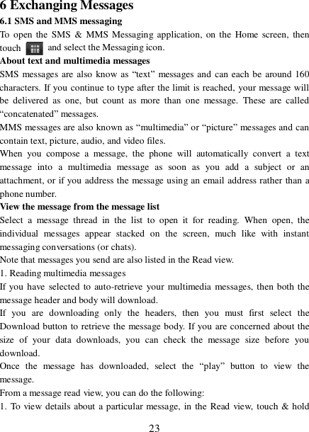  23 6 Exchanging Messages 6.1 SMS and MMS messaging  To open the SMS &amp; MMS Messaging application, on the Home screen, then touch   and select the Messaging icon.  About text and multimedia messages  SMS messages are also know as “text” messages and can each be around 160 characters. If you continue to type after the limit is reached, your message will be delivered as one, but count as more than one message. These are called “concatenated” messages.  MMS messages are also known as “multimedia” or “picture” messages and can contain text, picture, audio, and video files.  When you compose a message, the phone will automatically convert a text message into a multimedia message as soon as you add a subject or an attachment, or if you address the message using an email address rather than a phone number.  View the message from the message list  Select a message thread in the list to open it for reading. When open, the individual messages appear stacked on the screen, much like with instant messaging conversations (or chats).  Note that messages you send are also listed in the Read view.  1. Reading multimedia messages  If you have selected to auto-retrieve your multimedia messages, then both the message header and body will download. If you are downloading only the headers, then you must first select the Download button to retrieve the message body. If you are concerned about the size of your data downloads, you can check the message size before you download.  Once the message has downloaded, select the  “play” button to view the message.  From a message read view, you can do the following:  1. To view details about a particular message, in the Read view, touch &amp; hold 