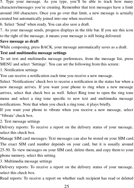  25 5. Type your message. As you type, you’ll be able to track how many characters/messages you’re creating. Remember that text messages have a limit around 160 characters. Once you go over that limit, a new message is actually created but automatically joined into one when received.  6. Select ‘Send’ when ready. You can also save a draft.  7. As your message sends, progress displays in the title bar. If you see this icon to the right of the message, it means your message is still being delivered.  Save message as draft While composing, press BACK, your message automatically saves as a draft. Text and multimedia message settings  To set text and multimedia message preferences, from the message list, press MENU and select ‘Settings’. You can set the following from this screen:  1. Notification settings  You can receive a notification each time you receive a new message. Select ‘Notifications’ check box to receive a notification in the status bar when a new message arrives. If you want your phone to ring when a new message arrives, select that check box as well. Select Ring tone to open the ring tone menu and select a ring tone specific to new text and multimedia message notifications. Note that when you check a ring tone, it plays briefly.  If you want your phone to vibrate when you receive a new message, select ‘Vibrate’ check box.  2. Text message settings  Delivery reports: To receive a report on the delivery status of your message, select this check box.  Manage SIM card messages: Text messages can also be stored on your SIM card. The exact SIM card number depends on your card, but it is usually around 25-50. To view messages on your SIM card, delete them, and copy them to your phone memory, select this setting.  3. Multimedia message settings  Delivery reports: To receive a report on the delivery status of your message, select this check box.  Read reports: To receive a report on whether each recipient has read or deleted 