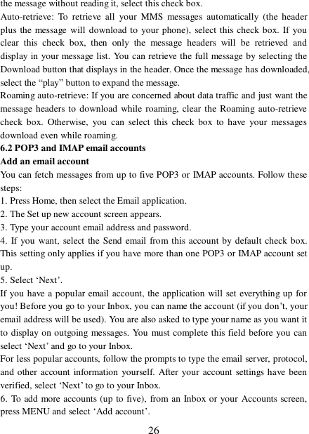  26 the message without reading it, select this check box. Auto-retrieve: To retrieve all your MMS messages automatically (the header plus the message will download to your phone), select this check box. If you clear this check box, then only the message headers will be retrieved and display in your message list. You can retrieve the full message by selecting the Download button that displays in the header. Once the message has downloaded, select the “play” button to expand the message. Roaming auto-retrieve: If you are concerned about data traffic and just want the message headers to download while roaming, clear the Roaming auto-retrieve check box. Otherwise, you can select this check box to have your messages download even while roaming.  6.2 POP3 and IMAP email accounts  Add an email account  You can fetch messages from up to five POP3 or IMAP accounts. Follow these steps:  1. Press Home, then select the Email application. 2. The Set up new account screen appears. 3. Type your account email address and password. 4. If you want, select the Send email from this account by default check box. This setting only applies if you have more than one POP3 or IMAP account set up.  5. Select ‘Next’.  If you have a popular email account, the application will set everything up for you! Before you go to your Inbox, you can name the account (if you don’t, your email address will be used). You are also asked to type your name as you want it to display on outgoing messages. You must complete this field before you can select ‘Next’ and go to your Inbox.  For less popular accounts, follow the prompts to type the email server, protocol, and other account information yourself. After your account settings have been verified, select ‘Next’ to go to your Inbox.  6. To add more accounts (up to five), from an Inbox or your Accounts screen, press MENU and select ‘Add account’.  