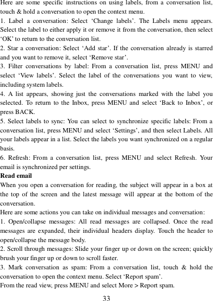  33 Here are some specific instructions on using labels, from a conversation list, touch &amp; hold a conversation to open the context menu. 1. Label a conversation: Select  ‘Change labels’. The Labels menu appears. Select the label to either apply it or remove it from the conversation, then select ‘OK’ to return to the conversation list.  2. Star a conversation: Select ‘Add star’. If the conversation already is starred and you want to remove it, select ‘Remove star’.  3. Filter conversations by label: From a conversation list, press MENU and select  ‘View labels’. Select the label of the conversations you want to view, including system labels.  4. A list appears, showing just the conversations marked with the label you selected. To return to the Inbox, press MENU and select  ‘Back to Inbox’, or press BACK.  5. Select labels to sync: You can select to synchronize specific labels: From a conversation list, press MENU and select ‘Settings’, and then select Labels. All your labels appear in a list. Select the labels you want synchronized on a regular basis.  6. Refresh: From a conversation list, press MENU and select Refresh. Your email is synchronized per settings.  Read email  When you open a conversation for reading, the subject will appear in a box at the top of the screen and the latest message will appear at the bottom of the conversation.  Here are some actions you can take on individual messages and conversation:  1. Open/collapse messages: All read messages are collapsed. Once the read messages are expanded, their individual headers display. Touch the header to open/collapse the message body.  2. Scroll through messages: Slide your finger up or down on the screen; quickly brush your finger up or down to scroll faster.  3. Mark conversation as spam: From a conversation list, touch &amp; hold the conversation to open the context menu. Select ‘Report spam’.  From the read view, press MENU and select More &gt; Report spam.  