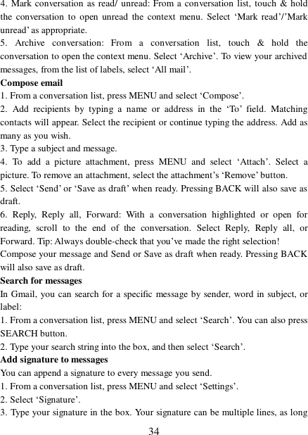  34 4. Mark conversation as read/ unread: From a conversation list, touch &amp; hold the conversation to open unread the context menu. Select ‘Mark read’/’Mark unread’ as appropriate.  5. Archive conversation: From a conversation list, touch &amp; hold the conversation to open the context menu. Select ‘Archive’. To view your archived messages, from the list of labels, select ‘All mail’.  Compose email 1. From a conversation list, press MENU and select ‘Compose’.  2. Add recipients by typing a name or address in the  ‘To’ field. Matching contacts will appear. Select the recipient or continue typing the address. Add as many as you wish.  3. Type a subject and message. 4. To add a picture attachment, press MENU and select  ‘Attach’. Select a picture. To remove an attachment, select the attachment’s ‘Remove’ button.  5. Select ‘Send’ or ‘Save as draft’ when ready. Pressing BACK will also save as draft.  6. Reply, Reply all, Forward: With a conversation highlighted or open for reading, scroll to the end of the conversation. Select Reply, Reply all, or Forward. Tip: Always double-check that you’ve made the right selection!  Compose your message and Send or Save as draft when ready. Pressing BACK will also save as draft. Search for messages  In Gmail, you can search for a specific message by sender, word in subject, or label:  1. From a conversation list, press MENU and select ‘Search’. You can also press SEARCH button.  2. Type your search string into the box, and then select ‘Search’.  Add signature to messages  You can append a signature to every message you send. 1. From a conversation list, press MENU and select ‘Settings’.  2. Select ‘Signature’.  3. Type your signature in the box. Your signature can be multiple lines, as long 