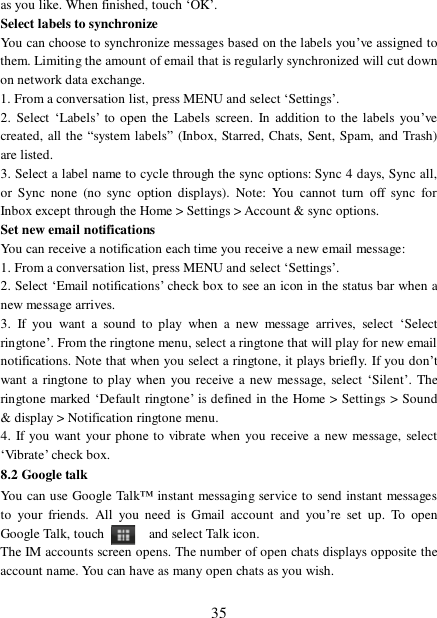  35 as you like. When finished, touch ‘OK’.  Select labels to synchronize  You can choose to synchronize messages based on the labels you’ve assigned to them. Limiting the amount of email that is regularly synchronized will cut down on network data exchange.  1. From a conversation list, press MENU and select ‘Settings’.  2. Select ‘Labels’ to open the Labels screen. In addition to the labels you’ve created, all the  “system labels” (Inbox, Starred, Chats, Sent, Spam, and Trash) are listed.  3. Select a label name to cycle through the sync options: Sync 4 days, Sync all, or Sync none (no sync option displays). Note: You cannot turn off sync for Inbox except through the Home &gt; Settings &gt; Account &amp; sync options.  Set new email notifications  You can receive a notification each time you receive a new email message:  1. From a conversation list, press MENU and select ‘Settings’.  2. Select ‘Email notifications’ check box to see an icon in the status bar when a new message arrives.  3. If you want a sound to play when a new message arrives, select  ‘Select ringtone’. From the ringtone menu, select a ringtone that will play for new email notifications. Note that when you select a ringtone, it plays briefly. If you don’t want a ringtone to play when you receive a new message, select ‘Silent’. The ringtone marked ‘Default ringtone’ is defined in the Home &gt; Settings &gt; Sound &amp; display &gt; Notification ringtone menu.  4. If you want your phone to vibrate when you receive a new message, select ‘Vibrate’ check box.  8.2 Google talk You can use Google Talk™ instant messaging service to send instant messages to your friends. All you need is Gmail account and you’re set up. To open Google Talk, touch    and select Talk icon.  The IM accounts screen opens. The number of open chats displays opposite the account name. You can have as many open chats as you wish.  