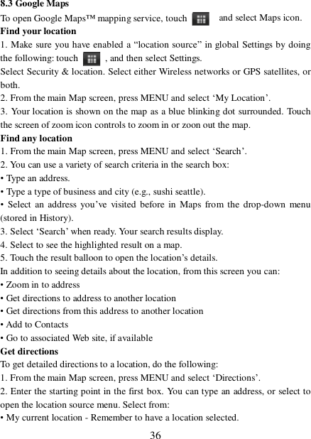  36 8.3 Google Maps To open Google Maps™ mapping service, touch    and select Maps icon.  Find your location  1. Make sure you have enabled a “location source” in global Settings by doing the following: touch   , and then select Settings.  Select Security &amp; location. Select either Wireless networks or GPS satellites, or both.  2. From the main Map screen, press MENU and select ‘My Location’.  3. Your location is shown on the map as a blue blinking dot surrounded. Touch the screen of zoom icon controls to zoom in or zoon out the map.  Find any location  1. From the main Map screen, press MENU and select ‘Search’.  2. You can use a variety of search criteria in the search box:  • Type an address.  • Type a type of business and city (e.g., sushi seattle).  • Select an address you’ve visited before in Maps from the drop-down menu (stored in History).  3. Select ‘Search’ when ready. Your search results display.  4. Select to see the highlighted result on a map.  5. Touch the result balloon to open the location’s details.  In addition to seeing details about the location, from this screen you can:  • Zoom in to address  • Get directions to address to another location  • Get directions from this address to another location  • Add to Contacts  • Go to associated Web site, if available  Get directions  To get detailed directions to a location, do the following:  1. From the main Map screen, press MENU and select ‘Directions’.  2. Enter the starting point in the first box. You can type an address, or select to open the location source menu. Select from:  • My current location - Remember to have a location selected. 