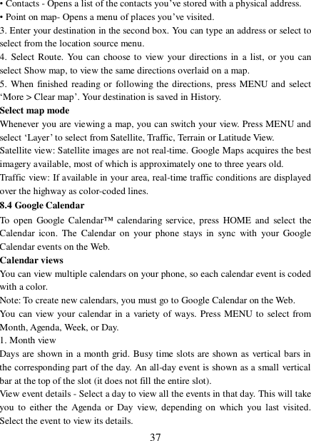  37 • Contacts - Opens a list of the contacts you’ve stored with a physical address.  • Point on map- Opens a menu of places you’ve visited.  3. Enter your destination in the second box. You can type an address or select to select from the location source menu.  4. Select Route. You can choose to view your directions in a list, or you can select Show map, to view the same directions overlaid on a map.  5. When finished reading or following the directions, press MENU and select ‘More &gt; Clear map’. Your destination is saved in History.  Select map mode  Whenever you are viewing a map, you can switch your view. Press MENU and select ‘Layer’ to select from Satellite, Traffic, Terrain or Latitude View.  Satellite view: Satellite images are not real-time. Google Maps acquires the best imagery available, most of which is approximately one to three years old.  Traffic view: If available in your area, real-time traffic conditions are displayed over the highway as color-coded lines.  8.4 Google Calendar To open Google Calendar™ calendaring service, press HOME and select the Calendar icon. The Calendar on your phone stays in sync with your Google Calendar events on the Web.  Calendar views  You can view multiple calendars on your phone, so each calendar event is coded with a color.  Note: To create new calendars, you must go to Google Calendar on the Web. You can view your calendar in a variety of ways. Press MENU to select from Month, Agenda, Week, or Day.  1. Month view  Days are shown in a month grid. Busy time slots are shown as vertical bars in the corresponding part of the day. An all-day event is shown as a small vertical bar at the top of the slot (it does not fill the entire slot).  View event details - Select a day to view all the events in that day. This will take you to either the Agenda or Day view, depending on which you last visited. Select the event to view its details.  