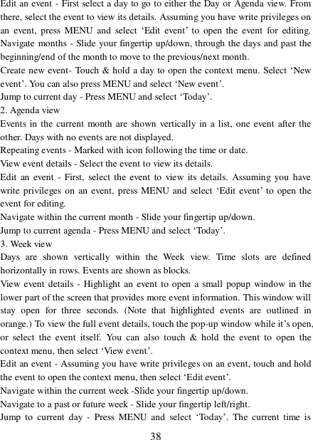  38 Edit an event - First select a day to go to either the Day or Agenda view. From there, select the event to view its details. Assuming you have write privileges on an event, press MENU and select  ‘Edit event’ to open the event for editing. Navigate months - Slide your fingertip up/down, through the days and past the beginning/end of the month to move to the previous/next month.  Create new event- Touch &amp; hold a day to open the context menu. Select ‘New event’. You can also press MENU and select ‘New event’.  Jump to current day - Press MENU and select ‘Today’.  2. Agenda view  Events in the current month are shown vertically in a list, one event after the other. Days with no events are not displayed.  Repeating events - Marked with icon following the time or date.  View event details - Select the event to view its details.  Edit an event - First, select the event to view its details. Assuming you have write privileges on an event, press MENU and select ‘Edit event’ to open the event for editing.  Navigate within the current month - Slide your fingertip up/down.  Jump to current agenda - Press MENU and select ‘Today’.  3. Week view Days are shown vertically within the Week view. Time slots are defined horizontally in rows. Events are shown as blocks.  View event details - Highlight an event to open a small popup window in the lower part of the screen that provides more event information. This window will stay open for three seconds. (Note that highlighted events are outlined in orange.) To view the full event details, touch the pop-up window while it’s open, or select the event itself. You can also touch &amp; hold the event to open the context menu, then select ‘View event’.  Edit an event - Assuming you have write privileges on an event, touch and hold the event to open the context menu, then select ‘Edit event’.  Navigate within the current week -Slide your fingertip up/down.  Navigate to a past or future week - Slide your fingertip left/right.  Jump to current day - Press MENU and select  ‘Today’. The current time is 