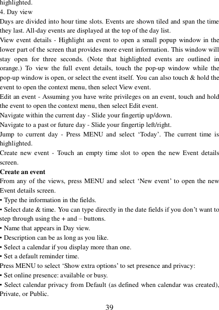  39 highlighted.  4. Day view  Days are divided into hour time slots. Events are shown tiled and span the time they last. All-day events are displayed at the top of the day list.  View event details - Highlight an event to open a small popup window in the lower part of the screen that provides more event information. This window will stay open for three seconds. (Note that highlighted events are outlined in orange.) To view the full event details, touch the pop-up window while the pop-up window is open, or select the event itself. You can also touch &amp; hold the event to open the context menu, then select View event.  Edit an event - Assuming you have write privileges on an event, touch and hold the event to open the context menu, then select Edit event.  Navigate within the current day - Slide your fingertip up/down.  Navigate to a past or future day - Slide your fingertip left/right.  Jump to current day - Press MENU and select  ‘Today’. The current time is highlighted.  Create new event - Touch an empty time slot to open the new Event details screen.  Create an event  From any of the views, press MENU and select ‘New event’ to open the new Event details screen.  • Type the information in the fields.  • Select date &amp; time. You can type directly in the date fields if you don’t want to step through using the + and – buttons.  • Name that appears in Day view.  • Description can be as long as you like. • Select a calendar if you display more than one.  • Set a default reminder time.  Press MENU to select ‘Show extra options’ to set presence and privacy: • Set online presence: available or busy.  • Select calendar privacy from Default (as defined when calendar was created), Private, or Public.  