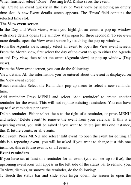  40 When finished, select ‘Done’. Pressing BACK also saves the event.  Tip: Create an event quickly in the Day or Week view by selecting an empty time slot. A new Event details screen appears. The  ‘From’ field contains the selected time slot.  The View event screen  In the Day and Week views, when you highlight an event, a pop-up window with more details opens (the window stays open for three seconds). To see even more details, open the View event screen by touching the pop-up window.  From the Agenda view, simply select an event to open the View event screen. From the Month view, first select the day of the event to go to either the Agenda or and Day view, then select the event (Agenda view) or pop-up window (Day view).  From the View event screen, you can do the following:  View details: All the information you’ve entered about the event is displayed on the View event screen.  Reset reminder: Select the Reminders pop-up menu to select a new reminder time. Add reminder: Press MENU and select  ‘Add reminder’ to create another reminder for the event. This will not replace existing reminders. You can have up to five reminders per event.  Delete reminder: Either select the x to the right of a reminder, or press MENU and select ‘Delete event’ to remove the event from your calendar. If this is a repeating event, you will be asked if you want to delete just this one instance, this &amp; future events, or all events.  Edit event: Press MENU and select ‘Edit event’ to open the event for editing. If this is a repeating event, you will be asked if you want to change just this one instance, this &amp; future events, or all events.  Event reminders  If you have set at least one reminder for an event (you can set up to five), the upcoming event icon will appear in the left side of the status bar to remind you. To view, dismiss, or snooze the reminder, do the following:  1. Touch the status bar and slide your finger down the screen to open the 