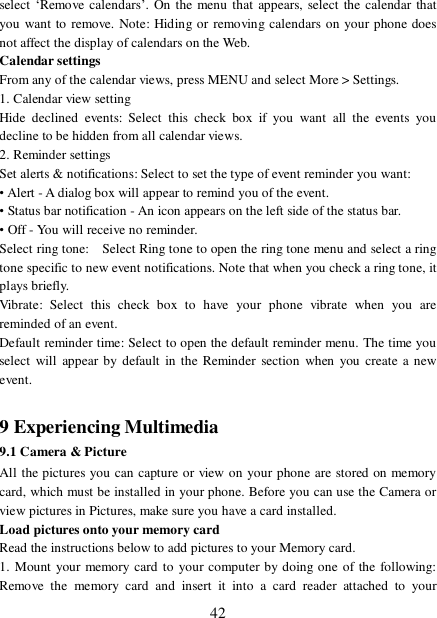  42 select ‘Remove calendars’. On the menu that appears, select the calendar that you want to remove. Note: Hiding or removing calendars on your phone does not affect the display of calendars on the Web.  Calendar settings  From any of the calendar views, press MENU and select More &gt; Settings.  1. Calendar view setting  Hide declined events: Select this check box if you want all the events you decline to be hidden from all calendar views.  2. Reminder settings  Set alerts &amp; notifications: Select to set the type of event reminder you want:  • Alert - A dialog box will appear to remind you of the event.  • Status bar notification - An icon appears on the left side of the status bar.  • Off - You will receive no reminder.  Select ring tone:  Select Ring tone to open the ring tone menu and select a ring tone specific to new event notifications. Note that when you check a ring tone, it plays briefly.  Vibrate: Select this check box to have your phone vibrate when you are reminded of an event.  Default reminder time: Select to open the default reminder menu. The time you select will appear by default in the Reminder section when you create a new event.   9 Experiencing Multimedia 9.1 Camera &amp; Picture All the pictures you can capture or view on your phone are stored on memory card, which must be installed in your phone. Before you can use the Camera or view pictures in Pictures, make sure you have a card installed.  Load pictures onto your memory card  Read the instructions below to add pictures to your Memory card.  1. Mount your memory card to your computer by doing one of the following: Remove the memory card and insert it into a card reader attached to your 