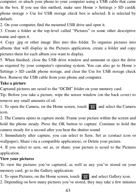  43 computer; or attach your phone to your computer using a USB cable that came in the box. If you use this method, make sure Home &gt; Settings &gt; SD card&amp; phone storage &gt; Use for USB storage check box is selected. It is selected by default.  2. On your computer, find the mounted USB drive and open it. 3. Create a folder at the top-level called “Pictures” or some other descriptive name and open it. 4. Copy .jpg or other image files into this folder. To organize pictures into albums that will display in the Pictures application, create a folder and copy pictures there for each album you want to display.  5. When finished, close the USB drive window and unmount or eject the drive as required by your computer&apos;s operating system. You can also go to Home &gt; Settings &gt; SD card&amp; phone storage, and clear the Use for USB storage check box. Remove the USB cable from your phone and computer.  Take a picture  Captured pictures are saved to the “DCIM” folder on your memory card.  Tip: Before you take a picture, wipe the sensor window (on the back cover) to remove any small amounts of oil.  1. To open the Camera, on the Home screen, touch   and select the Camera icon.  2. The Camera opens in capture mode. Frame your picture within the screen and hold the phone steady. Press the OK button to capture. Continue to hold the camera steady for a second after you hear the shutter sound.  3. Immediately after capture, you can select to Save, Set as (contact icon or wallpaper), Share (via a compatible application), or Delete your picture.  4. If you select to save, set as, or share, your picture is saved to the Pictures application.  View your pictures  To view the pictures you’ve captured, as well as any you’ve stored on your memory card, go to the Gallery application:  1. To open Pictures, on the Home screen, touch   and select Gallery icon.  2. Depending on how many pictures you’ve stored, they may take a few minutes 