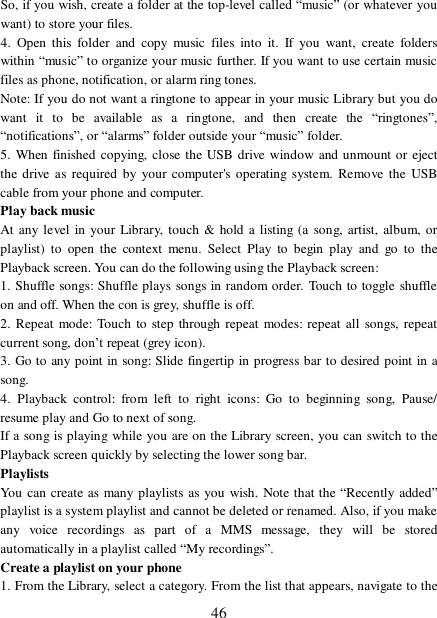  46 So, if you wish, create a folder at the top-level called “music” (or whatever you want) to store your files.  4. Open this folder and copy music files into it. If you want, create folders within “music” to organize your music further. If you want to use certain music files as phone, notification, or alarm ring tones. Note: If you do not want a ringtone to appear in your music Library but you do want it to be available as a ringtone, and then create the  “ringtones”, “notifications”, or “alarms” folder outside your “music” folder.  5. When finished copying, close the USB drive window and unmount or eject the drive as required by your computer&apos;s operating system. Remove the USB cable from your phone and computer.  Play back music  At any level in your Library, touch &amp; hold a listing (a song, artist, album, or playlist) to open the context menu. Select Play to begin play and go to the Playback screen. You can do the following using the Playback screen:  1. Shuffle songs: Shuffle plays songs in random order. Touch to toggle shuffle on and off. When the con is grey, shuffle is off.  2. Repeat mode: Touch to step through repeat modes: repeat all songs, repeat current song, don’t repeat (grey icon). 3. Go to any point in song: Slide fingertip in progress bar to desired point in a song. 4. Playback control: from left to right icons: Go to beginning song, Pause/ resume play and Go to next of song. If a song is playing while you are on the Library screen, you can switch to the Playback screen quickly by selecting the lower song bar.  Playlists  You can create as many playlists as you wish. Note that the  “Recently added” playlist is a system playlist and cannot be deleted or renamed. Also, if you make any voice recordings as part of a MMS message, they will be stored automatically in a playlist called “My recordings”.  Create a playlist on your phone 1. From the Library, select a category. From the list that appears, navigate to the 