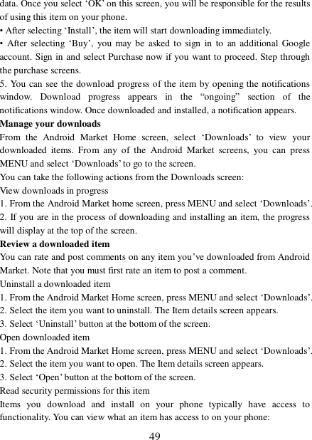  49 data. Once you select ‘OK’ on this screen, you will be responsible for the results of using this item on your phone.  • After selecting ‘Install’, the item will start downloading immediately.  • After selecting  ‘Buy’, you may be asked to sign in to an additional Google account. Sign in and select Purchase now if you want to proceed. Step through the purchase screens.  5. You can see the download progress of the item by opening the notifications window. Download progress appears in the  “ongoing” section of the notifications window. Once downloaded and installed, a notification appears.  Manage your downloads  From the Android Market Home screen, select  ‘Downloads’ to view your downloaded items. From any of the Android Market screens, you can press MENU and select ‘Downloads’ to go to the screen. You can take the following actions from the Downloads screen:  View downloads in progress 1. From the Android Market home screen, press MENU and select ‘Downloads’. 2. If you are in the process of downloading and installing an item, the progress will display at the top of the screen. Review a downloaded item You can rate and post comments on any item you’ve downloaded from Android Market. Note that you must first rate an item to post a comment.  Uninstall a downloaded item 1. From the Android Market Home screen, press MENU and select ‘Downloads’. 2. Select the item you want to uninstall. The Item details screen appears.  3. Select ‘Uninstall’ button at the bottom of the screen.  Open downloaded item 1. From the Android Market Home screen, press MENU and select ‘Downloads’. 2. Select the item you want to open. The Item details screen appears.  3. Select ‘Open’ button at the bottom of the screen. Read security permissions for this item Items you download and install on your phone typically have access to functionality. You can view what an item has access to on your phone: 