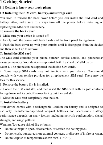  51 Getting Started 1.1 Getting to know your touch phone 1.2 Installing the SIM card, battery, and storage card You need to remove the back cover before you can install the SIM card and battery. Also, make sure to always turn off the power before installing or replacing the SIM card and battery. To remove the back cover  1. Make sure your device is turned off. 2. Firmly hold the device with both hands and the front panel facing down.  3. Push the back cover up with your thumbs until it disengages from the device and then slide it up to remove.  To install the SIM card  The SIM card contains your phone number, service details, and phonebook/ message memory. Your device is supported both 1.8V and 3V SIM cards.  Note: 1. The phone can be supported the double SIM cards. 2. Some legacy SIM cards may not function with your device. You should consult with your service provider for a replacement SIM card. There may be fees for this service.  1. Remove the battery if it is installed. 2. Locate the SIM card slot, and then insert the SIM card with its gold contacts facing down and its cut-off corner facing out the card slot. 3. Slide the SIM card completely into the slot. To install the battery Your device comes with a rechargeable Lithium-ion battery and is designed to use only manufacturer-specified original batteries and accessories. Battery performance depends on many factors, including network configuration, signal strength, and usage patterns.     Warning: To reduce risk of fire or burns: • Do not attempt to open, disassemble, or service the battery pack. • Do not crush, puncture, short external contacts, or dispose of in fire or water.  • Do not expose to temperatures above 60°C (140°F).  