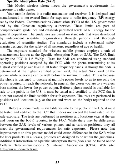  55 Specific Absorption Rate (SAR)  This Model wireless phone meets the government’s requirements for exposure to radio waves.  Your mobile device is a radio transmitter and receiver. It is designed and manufactured to not exceed limits for exposure to radio frequency (RF) energy set by the Federal Communications Commission (FCC) of the U.S. government and by the Canadian regulatory authorities. These limits are part of comprehensive guidelines and establish permitted levels of RF energy for the general population. The guidelines are based on standards that were developed by independent scientific organizations through periodic and thorough evaluation of scientific studies. The standards include a substantial safety margin designed for the safety of all persons, regardless of age or health. The exposure standard for wireless mobile phones employs a unit of measurement known as the Specific Absorption Rate, or SAR, The SAR limit set by the FCC is 1.6 W/Kg.  Tests for SAR are conducted using standard operating positions accepted by the FCC with the phone transmitting at its highest certified power level in all tested frequency bands. Although the SAR is determined at the highest certified power level, the actual SAR level of the phone while operating can be well below the maximum value. This is because the phone is designed to operate at multiple power levels so as to use only the power required to reach the network. In general, the closer you are to a wireless base station, the lower the power output. Before a phone model is available for sale to the public in the U.S, it must be tested and certified to the FCC that it does not exceed the limit establish for safe exposure. The tests are performed in positions and locations (e.g, at the ear and worn on the body) reported to the FCC.    Before a phone model is available for sale to the public in the U.S, it must be tested and certified to the FCC that it does not exceed the limit establish for safe exposure. The tests are performed in positions and locations (e.g, at the ear and worn on the body) reported to the FCC. While there may be differences between the SAR levels of various phones and at various positions, they all meet the governmental requirements for safe exposure.  Please note that improvements to this product model could cause differences in the SAR value for later products, in all cases, products are designed to be within the guidelines. Additional information on Specific Absorption Rates (SAR) can be found on the Cellular Telecommunications &amp; Internet Association (CTIA) Web site: http://www.phonefacts.net  