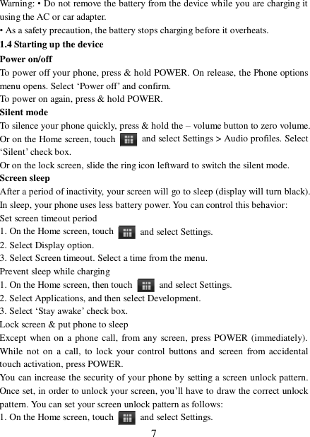  7Warning: • Do not remove the battery from the device while you are charging it using the AC or car adapter.  • As a safety precaution, the battery stops charging before it overheats. 1.4 Starting up the device Power on/off  To power off your phone, press &amp; hold POWER. On release, the Phone options menu opens. Select ‘Power off’ and confirm.  To power on again, press &amp; hold POWER. Silent mode  To silence your phone quickly, press &amp; hold the – volume button to zero volume. Or on the Home screen, touch   and select Settings &gt; Audio profiles. Select ‘Silent’ check box.  Or on the lock screen, slide the ring icon leftward to switch the silent mode. Screen sleep  After a period of inactivity, your screen will go to sleep (display will turn black). In sleep, your phone uses less battery power. You can control this behavior:  Set screen timeout period 1. On the Home screen, touch   and select Settings.  2. Select Display option.  3. Select Screen timeout. Select a time from the menu.  Prevent sleep while charging 1. On the Home screen, then touch   and select Settings.  2. Select Applications, and then select Development.  3. Select ‘Stay awake’ check box.  Lock screen &amp; put phone to sleep  Except when on a phone call, from any screen, press POWER (immediately). While not on a call, to lock your control buttons and screen from accidental touch activation, press POWER. You can increase the security of your phone by setting a screen unlock pattern. Once set, in order to unlock your screen, you’ll have to draw the correct unlock pattern. You can set your screen unlock pattern as follows:  1. On the Home screen, touch   and select Settings.  