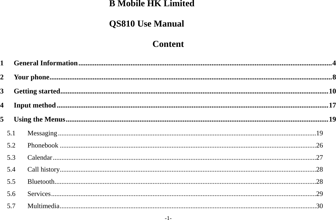 -1- B Mobile HK Limited     QS810 Use Manual   Content 1 General Information.............................................................................................................................................4 2 Your phone.............................................................................................................................................................8 3 Getting started.....................................................................................................................................................10 4 Input method.......................................................................................................................................................17 5 Using the Menus..................................................................................................................................................19 5.1 Messaging......................................................................................................................................................19 5.2 Phonebook .....................................................................................................................................................26 5.3 Calendar.........................................................................................................................................................27 5.4 Call history.....................................................................................................................................................28 5.5 Bluetooth........................................................................................................................................................28 5.6 Services..........................................................................................................................................................29 5.7 Multimedia.....................................................................................................................................................30 