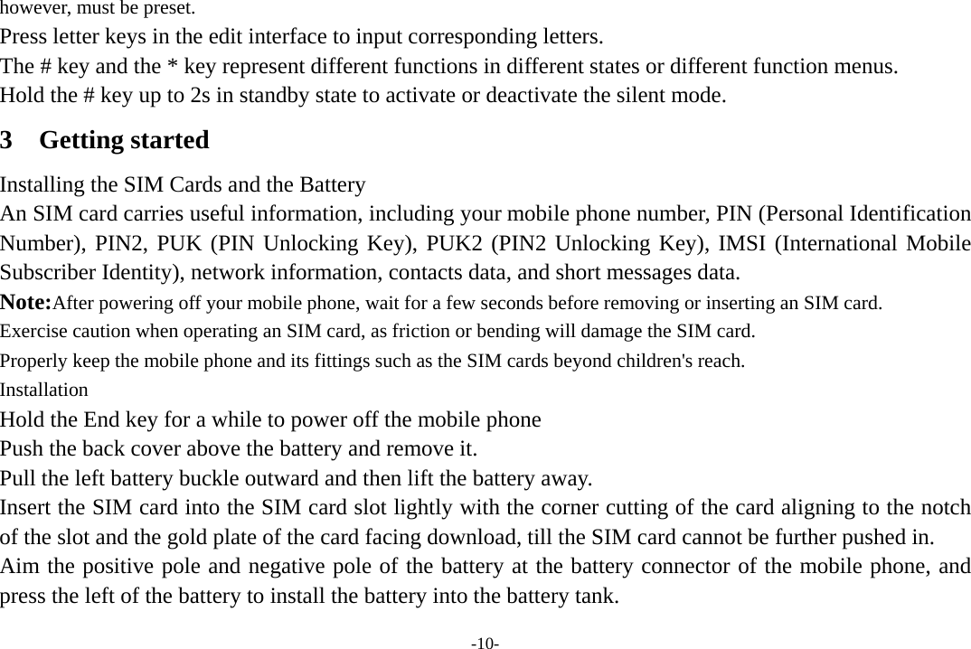 -10- however, must be preset. Press letter keys in the edit interface to input corresponding letters.   The # key and the * key represent different functions in different states or different function menus. Hold the # key up to 2s in standby state to activate or deactivate the silent mode. 3 Getting started Installing the SIM Cards and the Battery An SIM card carries useful information, including your mobile phone number, PIN (Personal Identification Number), PIN2, PUK (PIN Unlocking Key), PUK2 (PIN2 Unlocking Key), IMSI (International Mobile Subscriber Identity), network information, contacts data, and short messages data. Note:After powering off your mobile phone, wait for a few seconds before removing or inserting an SIM card. Exercise caution when operating an SIM card, as friction or bending will damage the SIM card. Properly keep the mobile phone and its fittings such as the SIM cards beyond children&apos;s reach. Installation Hold the End key for a while to power off the mobile phone Push the back cover above the battery and remove it. Pull the left battery buckle outward and then lift the battery away. Insert the SIM card into the SIM card slot lightly with the corner cutting of the card aligning to the notch of the slot and the gold plate of the card facing download, till the SIM card cannot be further pushed in. Aim the positive pole and negative pole of the battery at the battery connector of the mobile phone, and press the left of the battery to install the battery into the battery tank. 