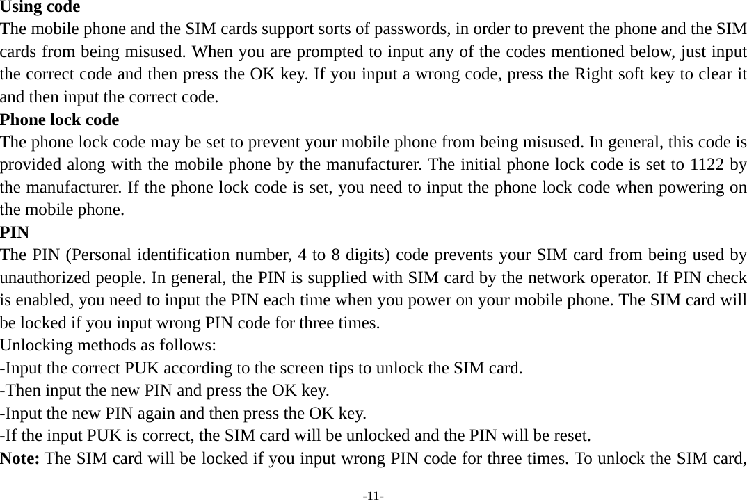 -11- Using code The mobile phone and the SIM cards support sorts of passwords, in order to prevent the phone and the SIM cards from being misused. When you are prompted to input any of the codes mentioned below, just input the correct code and then press the OK key. If you input a wrong code, press the Right soft key to clear it and then input the correct code.   Phone lock code The phone lock code may be set to prevent your mobile phone from being misused. In general, this code is provided along with the mobile phone by the manufacturer. The initial phone lock code is set to 1122 by the manufacturer. If the phone lock code is set, you need to input the phone lock code when powering on the mobile phone. PIN The PIN (Personal identification number, 4 to 8 digits) code prevents your SIM card from being used by unauthorized people. In general, the PIN is supplied with SIM card by the network operator. If PIN check is enabled, you need to input the PIN each time when you power on your mobile phone. The SIM card will be locked if you input wrong PIN code for three times. Unlocking methods as follows: -Input the correct PUK according to the screen tips to unlock the SIM card. -Then input the new PIN and press the OK key. -Input the new PIN again and then press the OK key. -If the input PUK is correct, the SIM card will be unlocked and the PIN will be reset. Note: The SIM card will be locked if you input wrong PIN code for three times. To unlock the SIM card, 