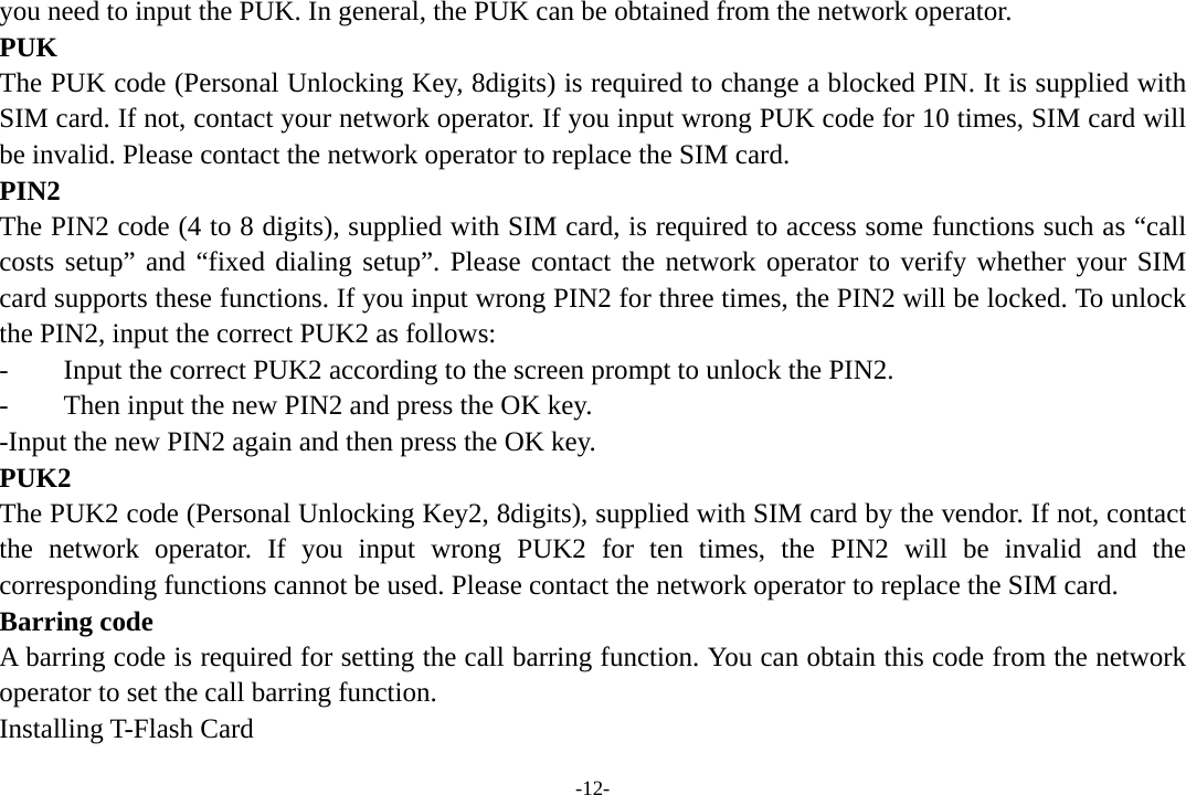 -12- you need to input the PUK. In general, the PUK can be obtained from the network operator. PUK The PUK code (Personal Unlocking Key, 8digits) is required to change a blocked PIN. It is supplied with SIM card. If not, contact your network operator. If you input wrong PUK code for 10 times, SIM card will be invalid. Please contact the network operator to replace the SIM card. PIN2 The PIN2 code (4 to 8 digits), supplied with SIM card, is required to access some functions such as “call costs setup” and “fixed dialing setup”. Please contact the network operator to verify whether your SIM card supports these functions. If you input wrong PIN2 for three times, the PIN2 will be locked. To unlock the PIN2, input the correct PUK2 as follows: -    Input the correct PUK2 according to the screen prompt to unlock the PIN2. -        Then input the new PIN2 and press the OK key. -Input the new PIN2 again and then press the OK key. PUK2 The PUK2 code (Personal Unlocking Key2, 8digits), supplied with SIM card by the vendor. If not, contact the network operator. If you input wrong PUK2 for ten times, the PIN2 will be invalid and the corresponding functions cannot be used. Please contact the network operator to replace the SIM card. Barring code A barring code is required for setting the call barring function. You can obtain this code from the network operator to set the call barring function. Installing T-Flash Card 