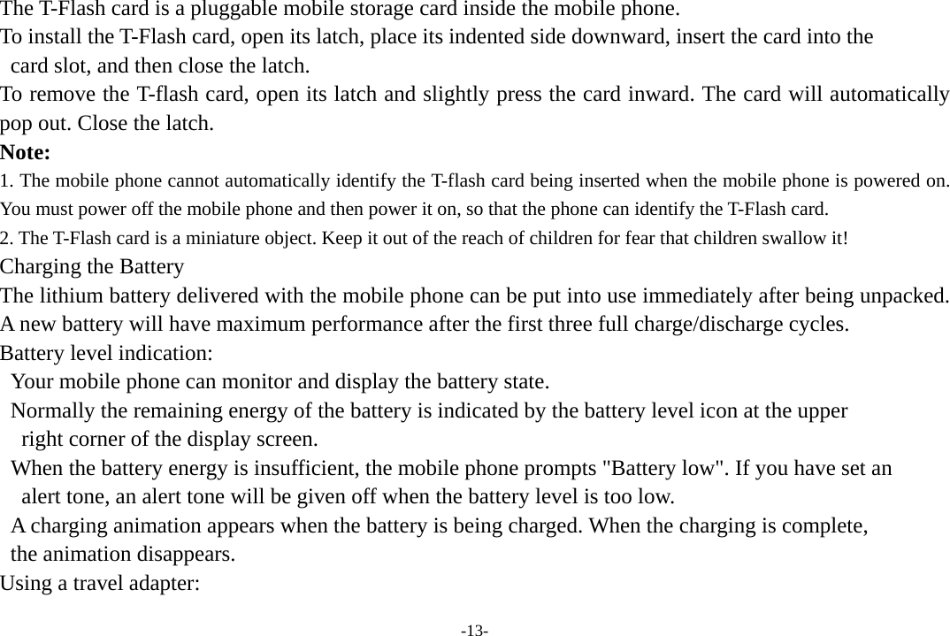 -13- The T-Flash card is a pluggable mobile storage card inside the mobile phone. To install the T-Flash card, open its latch, place its indented side downward, insert the card into the   card slot, and then close the latch. To remove the T-flash card, open its latch and slightly press the card inward. The card will automatically pop out. Close the latch. Note: 1. The mobile phone cannot automatically identify the T-flash card being inserted when the mobile phone is powered on. You must power off the mobile phone and then power it on, so that the phone can identify the T-Flash card. 2. The T-Flash card is a miniature object. Keep it out of the reach of children for fear that children swallow it! Charging the Battery The lithium battery delivered with the mobile phone can be put into use immediately after being unpacked. A new battery will have maximum performance after the first three full charge/discharge cycles. Battery level indication:   Your mobile phone can monitor and display the battery state.   Normally the remaining energy of the battery is indicated by the battery level icon at the upper     right corner of the display screen.   When the battery energy is insufficient, the mobile phone prompts &quot;Battery low&quot;. If you have set an     alert tone, an alert tone will be given off when the battery level is too low.   A charging animation appears when the battery is being charged. When the charging is complete,   the animation disappears. Using a travel adapter: 