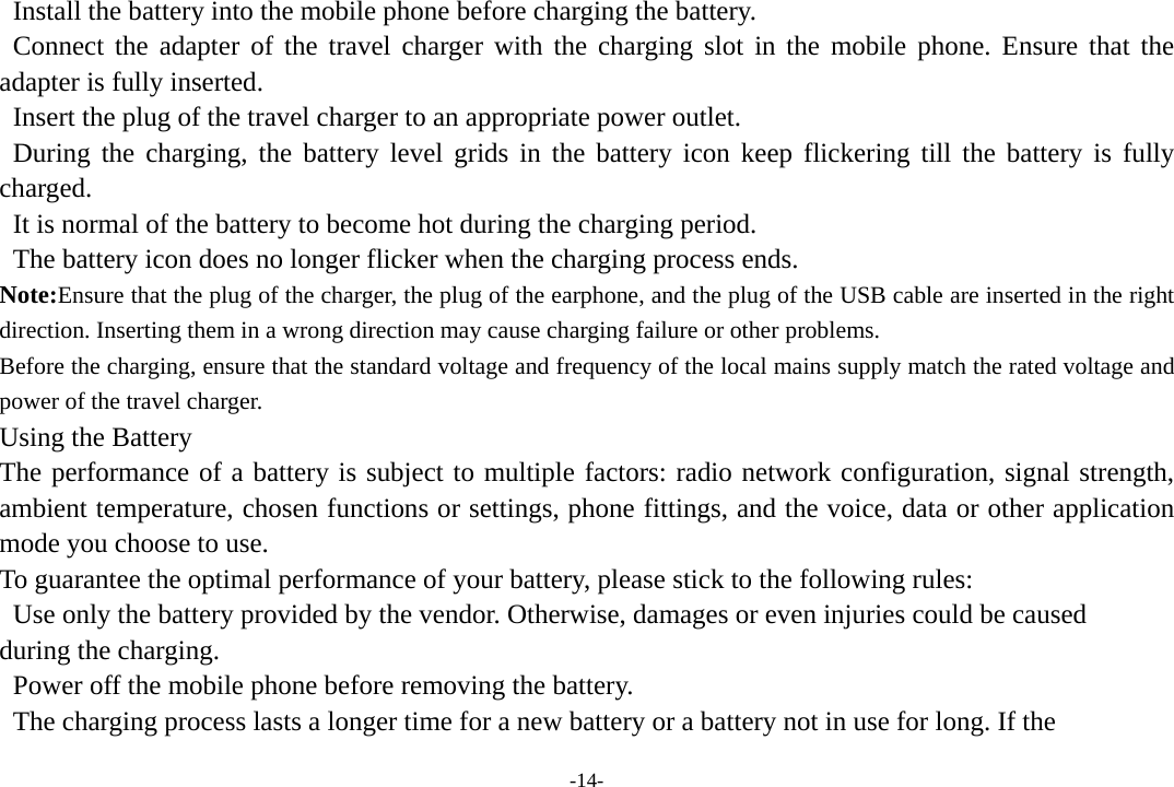 -14-   Install the battery into the mobile phone before charging the battery.  Connect the adapter of the travel charger with the charging slot in the mobile phone. Ensure that the adapter is fully inserted.   Insert the plug of the travel charger to an appropriate power outlet.  During the charging, the battery level grids in the battery icon keep flickering till the battery is fully charged.   It is normal of the battery to become hot during the charging period.   The battery icon does no longer flicker when the charging process ends. Note:Ensure that the plug of the charger, the plug of the earphone, and the plug of the USB cable are inserted in the right direction. Inserting them in a wrong direction may cause charging failure or other problems. Before the charging, ensure that the standard voltage and frequency of the local mains supply match the rated voltage and power of the travel charger. Using the Battery The performance of a battery is subject to multiple factors: radio network configuration, signal strength, ambient temperature, chosen functions or settings, phone fittings, and the voice, data or other application mode you choose to use. To guarantee the optimal performance of your battery, please stick to the following rules:   Use only the battery provided by the vendor. Otherwise, damages or even injuries could be caused   during the charging.   Power off the mobile phone before removing the battery.   The charging process lasts a longer time for a new battery or a battery not in use for long. If the 