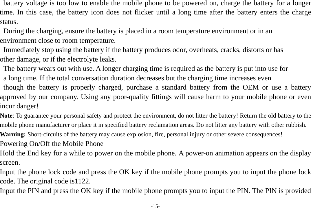 -15-   battery voltage is too low to enable the mobile phone to be powered on, charge the battery for a longer time. In this case, the battery icon does not flicker until a long time after the battery enters the charge status.   During the charging, ensure the battery is placed in a room temperature environment or in an   environment close to room temperature.   Immediately stop using the battery if the battery produces odor, overheats, cracks, distorts or has   other damage, or if the electrolyte leaks.   The battery wears out with use. A longer charging time is required as the battery is put into use for   a long time. If the total conversation duration decreases but the charging time increases even  though the battery is properly charged, purchase a standard battery from the OEM or use a battery approved by our company. Using any poor-quality fittings will cause harm to your mobile phone or even incur danger! Note: To guarantee your personal safety and protect the environment, do not litter the battery! Return the old battery to the mobile phone manufacturer or place it in specified battery reclamation areas. Do not litter any battery with other rubbish. Warning: Short-circuits of the battery may cause explosion, fire, personal injury or other severe consequences! Powering On/Off the Mobile Phone Hold the End key for a while to power on the mobile phone. A power-on animation appears on the display screen. Input the phone lock code and press the OK key if the mobile phone prompts you to input the phone lock code. The original code is1122. Input the PIN and press the OK key if the mobile phone prompts you to input the PIN. The PIN is provided 